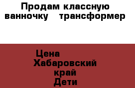 Продам классную ванночку - трансформер. › Цена ­ 3 000 - Хабаровский край Дети и материнство » Купание и гигиена   . Хабаровский край